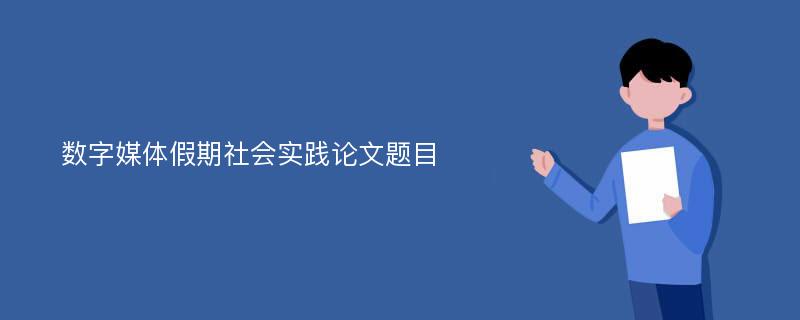 数字媒体假期社会实践论文题目