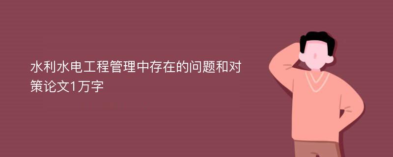 水利水电工程管理中存在的问题和对策论文1万字